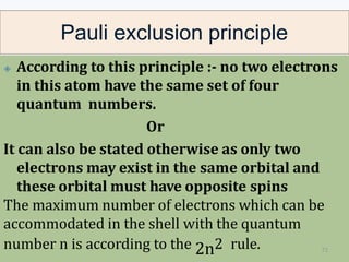 Pauli exclusion principle
🞛 According to this principle :- no two electrons
in this atom have the same set of four
quantum numbers.
Or
It can also be stated otherwise as only two
electrons may exist in the same orbital and
these orbital must have opposite spins
The maximum number of electrons which can be
accommodated in the shell with the quantum
number n is according to the 2n2 rule. 72
 