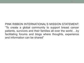 PINK RIBBON INTERNATIONAL’S MISSION STATEMENT:
“To create a global community to support breast cancer
patients, survivors and their families all over the world….by
facilitating forums and blogs where thoughts, experience
and information can be shared”
12
 