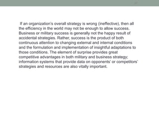 37
If an organization’s overall strategy is wrong (ineffective), then all
the efficiency in the world may not be enough to allow success.
Business or military success is generally not the happy result of
accidental strategies. Rather, success is the product of both
continuous attention to changing external and internal conditions
and the formulation and implementation of insightful adaptations to
those conditions. The element of surprise provides great
competitive advantages in both military and business strategy;
information systems that provide data on opponents’ or competitors’
strategies and resources are also vitally important.
 
