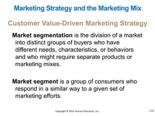 Market segmentation is the division of a market
into distinct groups of buyers who have
different needs, characteristics, or behaviors
and who might require separate products or
marketing mixes.
Market segment is a group of consumers who
respond in a similar way to a given set of
marketing efforts.
Marketing Strategy and the Marketing Mix
Customer Value-Driven Marketing Strategy
Copyright © 2016 Pearson Education, Inc. 2-41
 