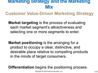 Market targeting is the process of evaluating
each market segment’s attractiveness and
selecting one or more segments to enter.
Market positioning is the arranging for a
product to occupy a clear, distinctive, and
desirable place relative to competing products
in the minds of target consumers.
Differentiation begins the positioning process.
Customer Value-Driven Marketing Strategy
Marketing Strategy and the Marketing
Mix
Copyright © 2016 Pearson Education, Inc. 2-42
 