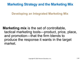 Marketing mix is the set of controllable,
tactical marketing tools—product, price, place,
and promotion—that the firm blends to
produce the response it wants in the target
market.
Developing an Integrated Marketing Mix
Marketing Strategy and the Marketing Mix
Copyright © 2016 Pearson Education, Inc. 2-44
 
