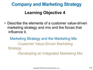 Marketing Strategy and the Marketing Mix
-Customer Value-Driven Marketing
Strategy
-Developing an Integrated Marketing Mix
Learning Objective 4
Company and Marketing Strategy
• Describe the elements of a customer value-driven
marketing strategy and mix and the forces that
influence it.
Copyright © 2016 Pearson Education, Inc. 2-46
 