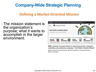 • The mission statement is
the organization’s
purpose; what it wants to
accomplish in the larger
environment.
Defining a Market-Oriented Mission
Company-Wide Strategic Planning
Copyright © 2016 Pearson Education, Inc. 2-8
 