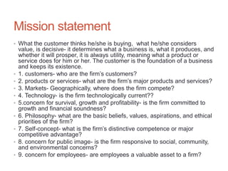 • What the customer thinks he/she is buying, what he/she considers
value, is decisive- it determines what a business is, what it produces, and
whether it will prosper, it is always utility, meaning what a product or
service does for him or her. The customer is the foundation of a business
and keeps its existence.
• 1. customers- who are the firm’s customers?
• 2. products or services- what are the firm’s major products and services?
• 3. Markets- Geographically, where does the firm compete?
• 4. Technology- is the firm technologically current??
• 5.concern for survival, growth and profitability- is the firm committed to
growth and financial soundness?
• 6. Philosophy- what are the basic beliefs, values, aspirations, and ethical
priorities of the firm?
• 7. Self-concept- what is the firm’s distinctive competence or major
competitive advantage?
• 8. concern for public image- is the firm responsive to social, community,
and environmental concerns?
• 9. concern for employees- are employees a valuable asset to a firm?
Mission statement
 
