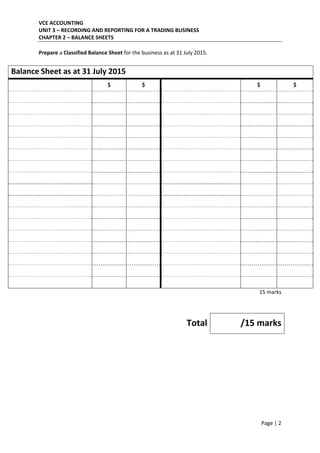 VCE ACCOUNTING 
UNIT 3 – RECORDING AND REPORTING FOR A TRADING BUSINESS 
CHAPTER 2 – BALANCE SHEETS 
 
Page | 2  
 
Prepare a Classified Balance Sheet for the business as at 31 July 2015. 
 
Balance Sheet as at 31 July 2015 
  $  $    $  $ 
     
     
     
     
     
     
     
     
     
     
     
     
     
     
     
     
     
15 marks 
 
 
Total /15 marks
 
 
