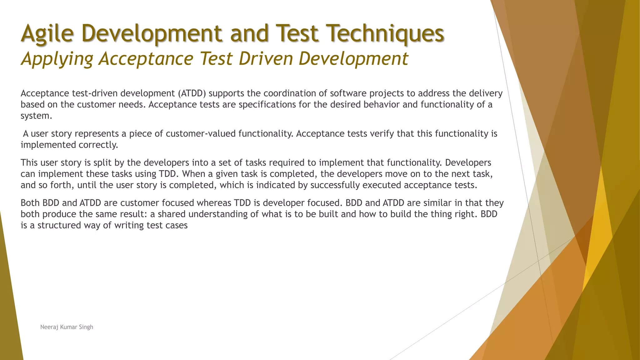 Agile Development and Test Techniques Applying Acceptance Test Driven Development Acceptance test-driven development (ATDD) supports the coordination of software projects to address the delivery based on the customer needs. Acceptance tests are specifications for the desired behavior and functionality of a system. A user story represents a piece of customer-valued functionality. Acceptance tests verify that this functionality is implemented correctly. This user story is split by the developers into a set of tasks required to implement that functionality. Developers can implement these tasks using TDD. When a given task is completed, the developers move on to the next task, and so forth, until the user story is completed, which is indicated by successfully executed acceptance tests. Both BDD and ATDD are customer focused whereas TDD is developer focused. BDD and ATDD are similar in that they both produce the same result: a shared understanding of what is to be built and how to build the thing right. BDD is a structured way of writing test cases Neeraj Kumar Singh 