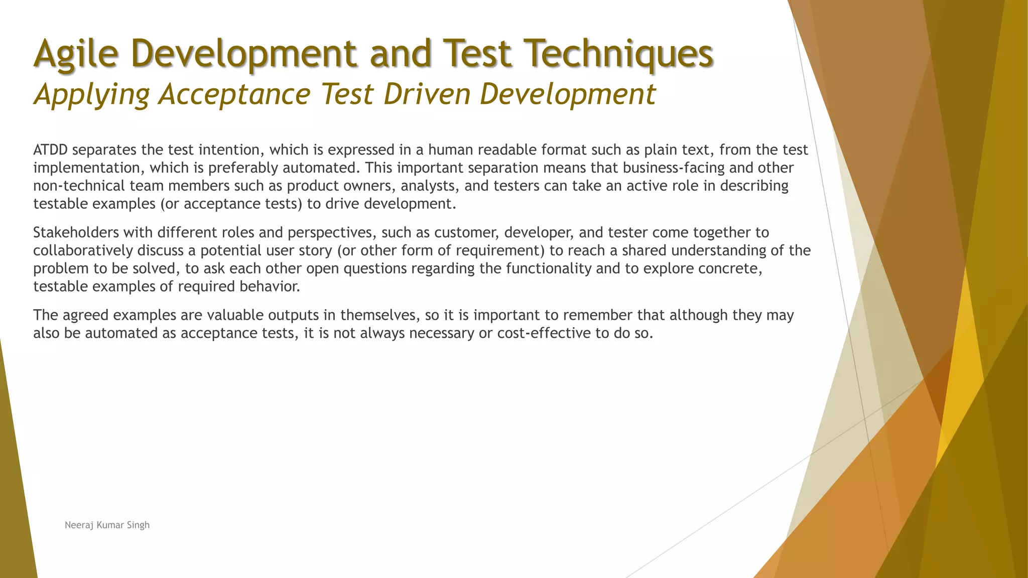 Agile Development and Test Techniques Applying Acceptance Test Driven Development ATDD separates the test intention, which is expressed in a human readable format such as plain text, from the test implementation, which is preferably automated. This important separation means that business-facing and other non-technical team members such as product owners, analysts, and testers can take an active role in describing testable examples (or acceptance tests) to drive development. Stakeholders with different roles and perspectives, such as customer, developer, and tester come together to collaboratively discuss a potential user story (or other form of requirement) to reach a shared understanding of the problem to be solved, to ask each other open questions regarding the functionality and to explore concrete, testable examples of required behavior. The agreed examples are valuable outputs in themselves, so it is important to remember that although they may also be automated as acceptance tests, it is not always necessary or cost-effective to do so. Neeraj Kumar Singh 