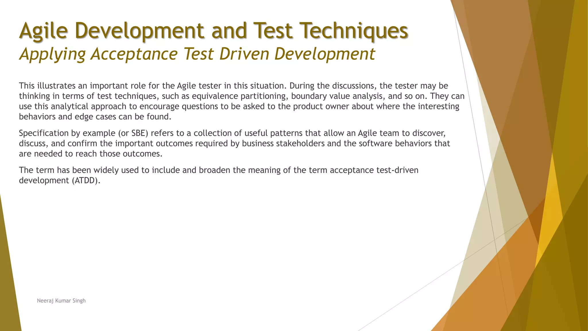 Agile Development and Test Techniques Applying Acceptance Test Driven Development This illustrates an important role for the Agile tester in this situation. During the discussions, the tester may be thinking in terms of test techniques, such as equivalence partitioning, boundary value analysis, and so on. They can use this analytical approach to encourage questions to be asked to the product owner about where the interesting behaviors and edge cases can be found. Specification by example (or SBE) refers to a collection of useful patterns that allow an Agile team to discover, discuss, and confirm the important outcomes required by business stakeholders and the software behaviors that are needed to reach those outcomes. The term has been widely used to include and broaden the meaning of the term acceptance test-driven development (ATDD). Neeraj Kumar Singh 