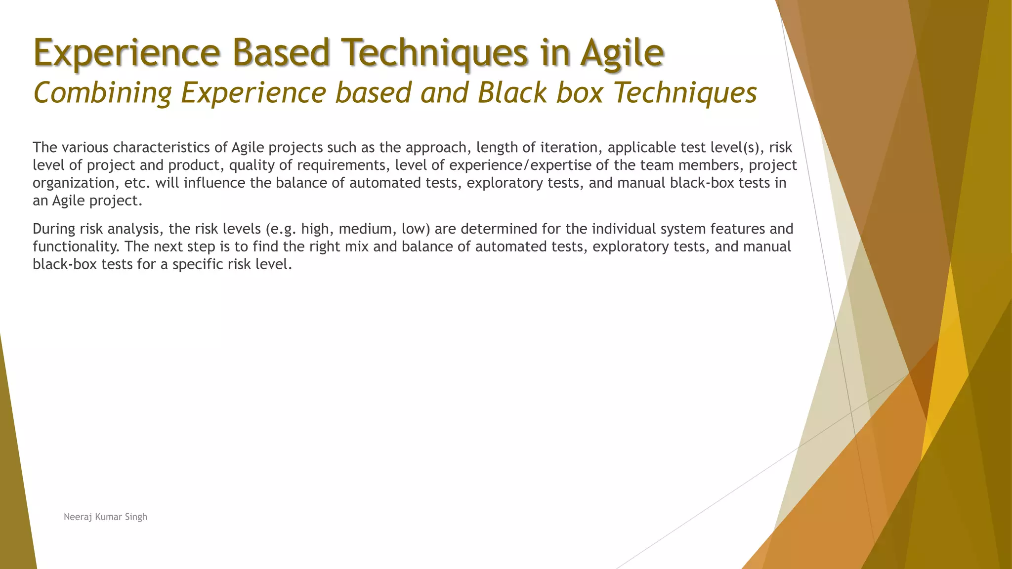 Experience Based Techniques in Agile Combining Experience based and Black box Techniques The various characteristics of Agile projects such as the approach, length of iteration, applicable test level(s), risk level of project and product, quality of requirements, level of experience/expertise of the team members, project organization, etc. will influence the balance of automated tests, exploratory tests, and manual black-box tests in an Agile project. During risk analysis, the risk levels (e.g. high, medium, low) are determined for the individual system features and functionality. The next step is to find the right mix and balance of automated tests, exploratory tests, and manual black-box tests for a specific risk level. Neeraj Kumar Singh 