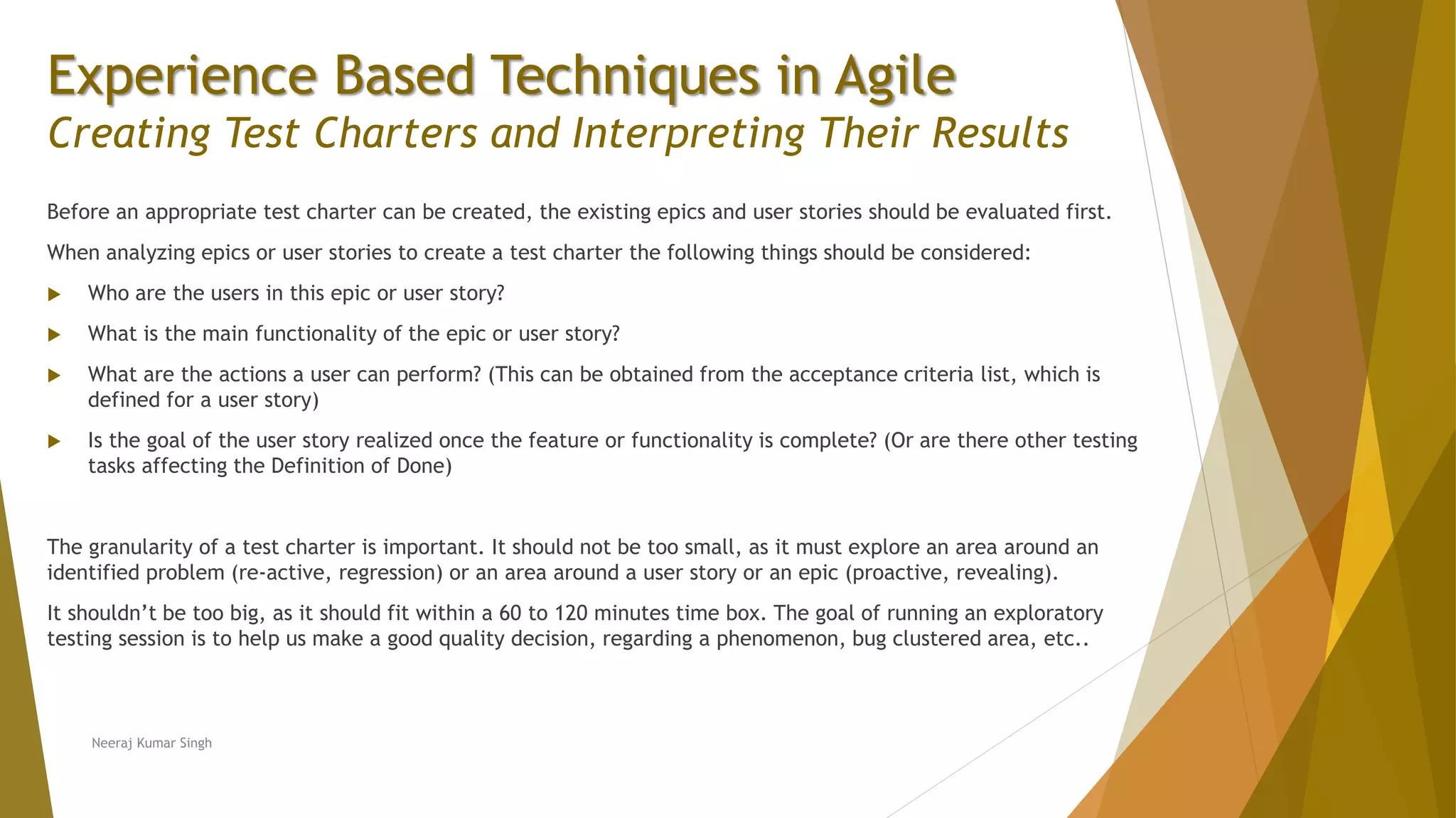 Experience Based Techniques in Agile Creating Test Charters and Interpreting Their Results Before an appropriate test charter can be created, the existing epics and user stories should be evaluated first. When analyzing epics or user stories to create a test charter the following things should be considered:  Who are the users in this epic or user story?  What is the main functionality of the epic or user story?  What are the actions a user can perform? (This can be obtained from the acceptance criteria list, which is defined for a user story)  Is the goal of the user story realized once the feature or functionality is complete? (Or are there other testing tasks affecting the Definition of Done) The granularity of a test charter is important. It should not be too small, as it must explore an area around an identified problem (re-active, regression) or an area around a user story or an epic (proactive, revealing). It shouldn’t be too big, as it should fit within a 60 to 120 minutes time box. The goal of running an exploratory testing session is to help us make a good quality decision, regarding a phenomenon, bug clustered area, etc.. Neeraj Kumar Singh 