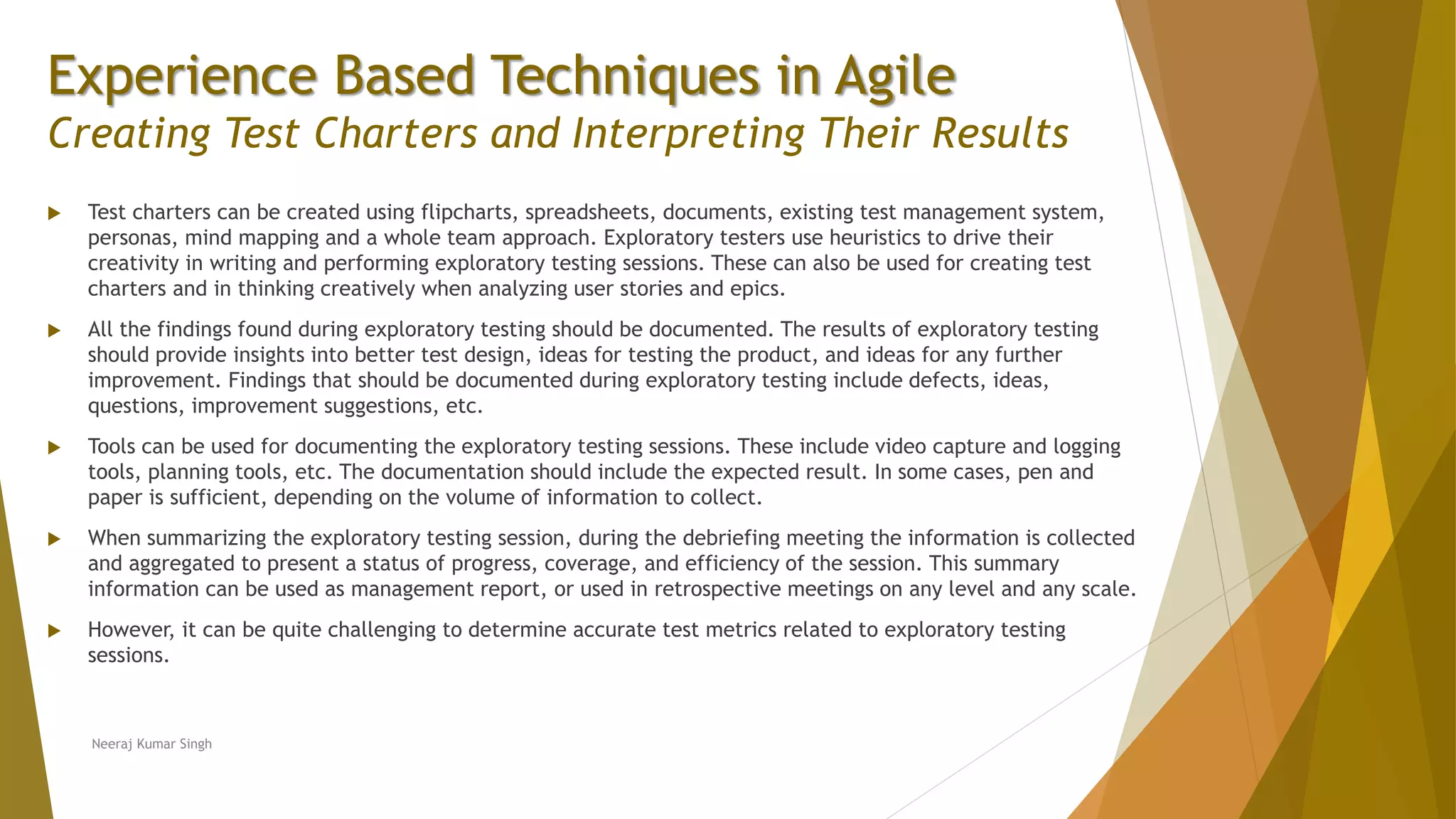 Experience Based Techniques in Agile Creating Test Charters and Interpreting Their Results  Test charters can be created using flipcharts, spreadsheets, documents, existing test management system, personas, mind mapping and a whole team approach. Exploratory testers use heuristics to drive their creativity in writing and performing exploratory testing sessions. These can also be used for creating test charters and in thinking creatively when analyzing user stories and epics.  All the findings found during exploratory testing should be documented. The results of exploratory testing should provide insights into better test design, ideas for testing the product, and ideas for any further improvement. Findings that should be documented during exploratory testing include defects, ideas, questions, improvement suggestions, etc.  Tools can be used for documenting the exploratory testing sessions. These include video capture and logging tools, planning tools, etc. The documentation should include the expected result. In some cases, pen and paper is sufficient, depending on the volume of information to collect.  When summarizing the exploratory testing session, during the debriefing meeting the information is collected and aggregated to present a status of progress, coverage, and efficiency of the session. This summary information can be used as management report, or used in retrospective meetings on any level and any scale.  However, it can be quite challenging to determine accurate test metrics related to exploratory testing sessions. Neeraj Kumar Singh 