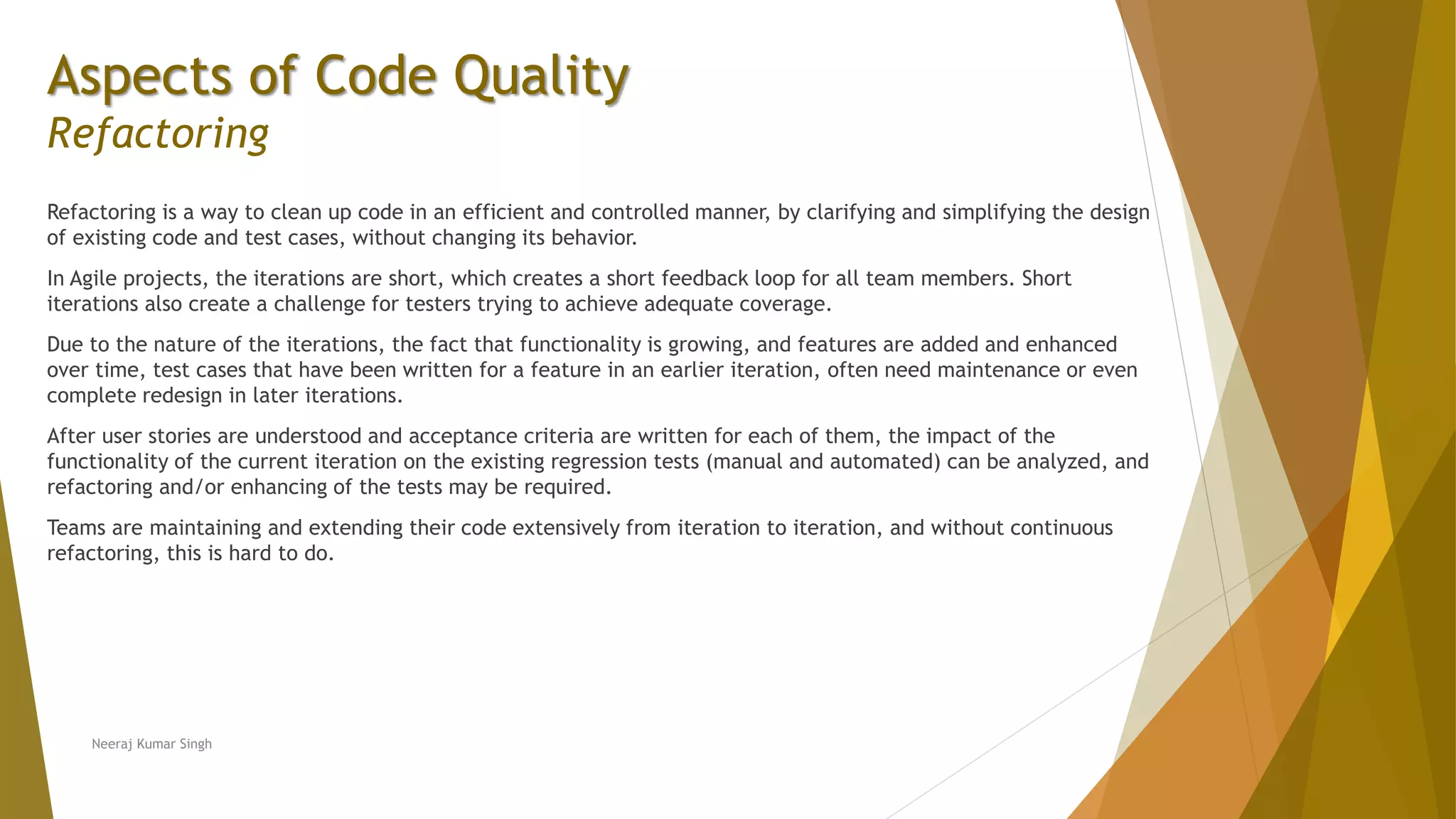 Aspects of Code Quality Refactoring Refactoring is a way to clean up code in an efficient and controlled manner, by clarifying and simplifying the design of existing code and test cases, without changing its behavior. In Agile projects, the iterations are short, which creates a short feedback loop for all team members. Short iterations also create a challenge for testers trying to achieve adequate coverage. Due to the nature of the iterations, the fact that functionality is growing, and features are added and enhanced over time, test cases that have been written for a feature in an earlier iteration, often need maintenance or even complete redesign in later iterations. After user stories are understood and acceptance criteria are written for each of them, the impact of the functionality of the current iteration on the existing regression tests (manual and automated) can be analyzed, and refactoring and/or enhancing of the tests may be required. Teams are maintaining and extending their code extensively from iteration to iteration, and without continuous refactoring, this is hard to do. Neeraj Kumar Singh 