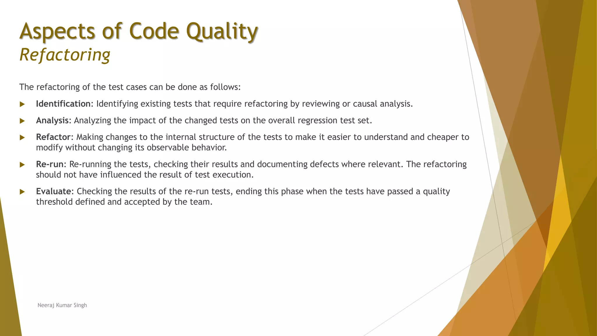 Aspects of Code Quality Refactoring The refactoring of the test cases can be done as follows:  Identification: Identifying existing tests that require refactoring by reviewing or causal analysis.  Analysis: Analyzing the impact of the changed tests on the overall regression test set.  Refactor: Making changes to the internal structure of the tests to make it easier to understand and cheaper to modify without changing its observable behavior.  Re-run: Re-running the tests, checking their results and documenting defects where relevant. The refactoring should not have influenced the result of test execution.  Evaluate: Checking the results of the re-run tests, ending this phase when the tests have passed a quality threshold defined and accepted by the team. Neeraj Kumar Singh 