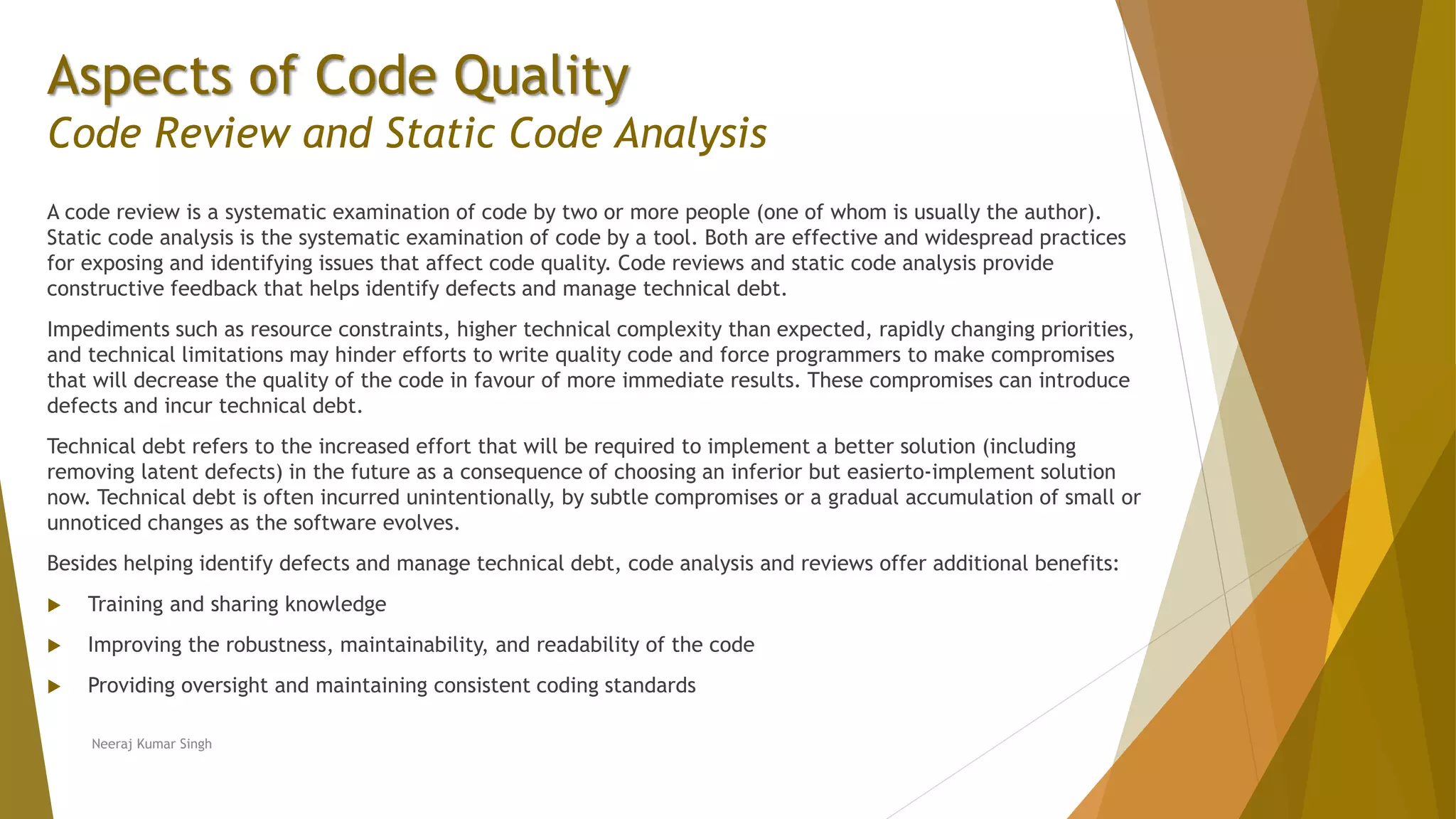 Aspects of Code Quality Code Review and Static Code Analysis A code review is a systematic examination of code by two or more people (one of whom is usually the author). Static code analysis is the systematic examination of code by a tool. Both are effective and widespread practices for exposing and identifying issues that affect code quality. Code reviews and static code analysis provide constructive feedback that helps identify defects and manage technical debt. Impediments such as resource constraints, higher technical complexity than expected, rapidly changing priorities, and technical limitations may hinder efforts to write quality code and force programmers to make compromises that will decrease the quality of the code in favour of more immediate results. These compromises can introduce defects and incur technical debt. Technical debt refers to the increased effort that will be required to implement a better solution (including removing latent defects) in the future as a consequence of choosing an inferior but easierto-implement solution now. Technical debt is often incurred unintentionally, by subtle compromises or a gradual accumulation of small or unnoticed changes as the software evolves. Besides helping identify defects and manage technical debt, code analysis and reviews offer additional benefits:  Training and sharing knowledge  Improving the robustness, maintainability, and readability of the code  Providing oversight and maintaining consistent coding standards Neeraj Kumar Singh 