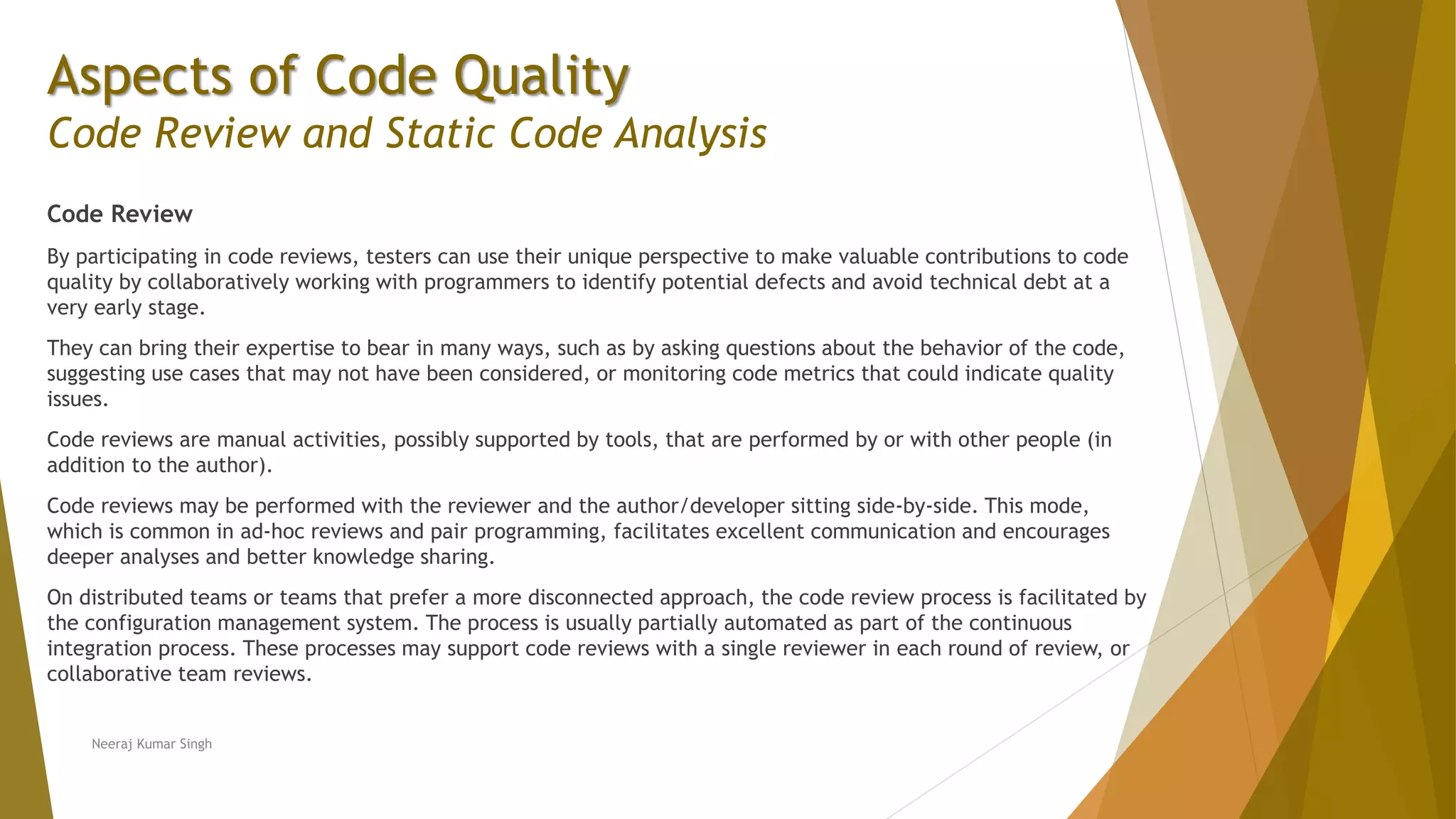 Aspects of Code Quality Code Review and Static Code Analysis Code Review By participating in code reviews, testers can use their unique perspective to make valuable contributions to code quality by collaboratively working with programmers to identify potential defects and avoid technical debt at a very early stage. They can bring their expertise to bear in many ways, such as by asking questions about the behavior of the code, suggesting use cases that may not have been considered, or monitoring code metrics that could indicate quality issues. Code reviews are manual activities, possibly supported by tools, that are performed by or with other people (in addition to the author). Code reviews may be performed with the reviewer and the author/developer sitting side-by-side. This mode, which is common in ad-hoc reviews and pair programming, facilitates excellent communication and encourages deeper analyses and better knowledge sharing. On distributed teams or teams that prefer a more disconnected approach, the code review process is facilitated by the configuration management system. The process is usually partially automated as part of the continuous integration process. These processes may support code reviews with a single reviewer in each round of review, or collaborative team reviews. Neeraj Kumar Singh 
