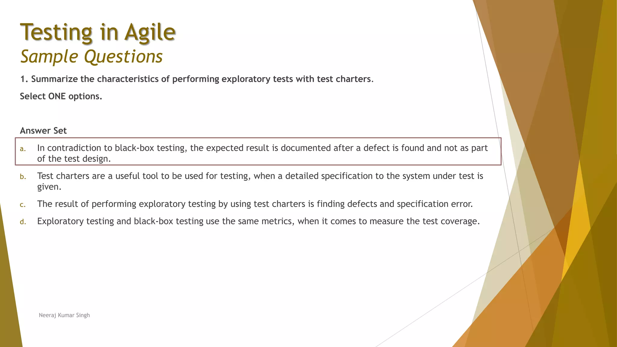 Testing in Agile Sample Questions 1. Summarize the characteristics of performing exploratory tests with test charters. Select ONE options. Answer Set a. In contradiction to black-box testing, the expected result is documented after a defect is found and not as part of the test design. b. Test charters are a useful tool to be used for testing, when a detailed specification to the system under test is given. c. The result of performing exploratory testing by using test charters is finding defects and specification error. d. Exploratory testing and black-box testing use the same metrics, when it comes to measure the test coverage. Neeraj Kumar Singh 