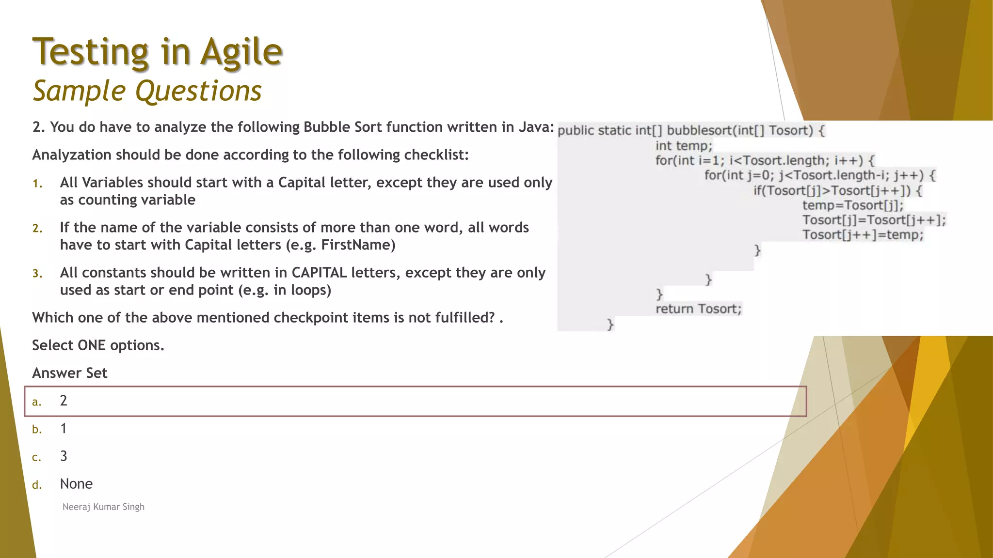 Testing in Agile Sample Questions 2. You do have to analyze the following Bubble Sort function written in Java: Analyzation should be done according to the following checklist: 1. All Variables should start with a Capital letter, except they are used only as counting variable 2. If the name of the variable consists of more than one word, all words have to start with Capital letters (e.g. FirstName) 3. All constants should be written in CAPITAL letters, except they are only used as start or end point (e.g. in loops) Which one of the above mentioned checkpoint items is not fulfilled? . Select ONE options. Answer Set a. 2 b. 1 c. 3 d. None Neeraj Kumar Singh 