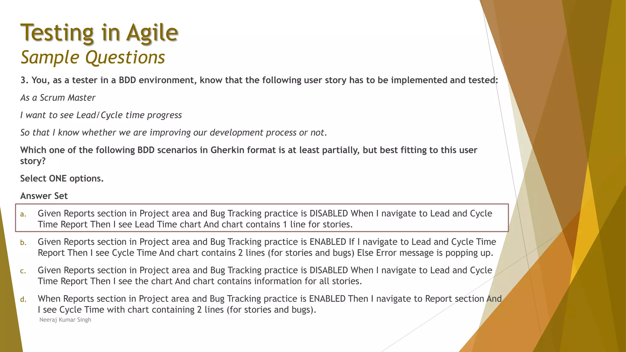 Testing in Agile Sample Questions 3. You, as a tester in a BDD environment, know that the following user story has to be implemented and tested: As a Scrum Master I want to see Lead/Cycle time progress So that I know whether we are improving our development process or not. Which one of the following BDD scenarios in Gherkin format is at least partially, but best fitting to this user story? Select ONE options. Answer Set a. Given Reports section in Project area and Bug Tracking practice is DISABLED When I navigate to Lead and Cycle Time Report Then I see Lead Time chart And chart contains 1 line for stories. b. Given Reports section in Project area and Bug Tracking practice is ENABLED If I navigate to Lead and Cycle Time Report Then I see Cycle Time And chart contains 2 lines (for stories and bugs) Else Error message is popping up. c. Given Reports section in Project area and Bug Tracking practice is DISABLED When I navigate to Lead and Cycle Time Report Then I see the chart And chart contains information for all stories. d. When Reports section in Project area and Bug Tracking practice is ENABLED Then I navigate to Report section And I see Cycle Time with chart containing 2 lines (for stories and bugs). Neeraj Kumar Singh 