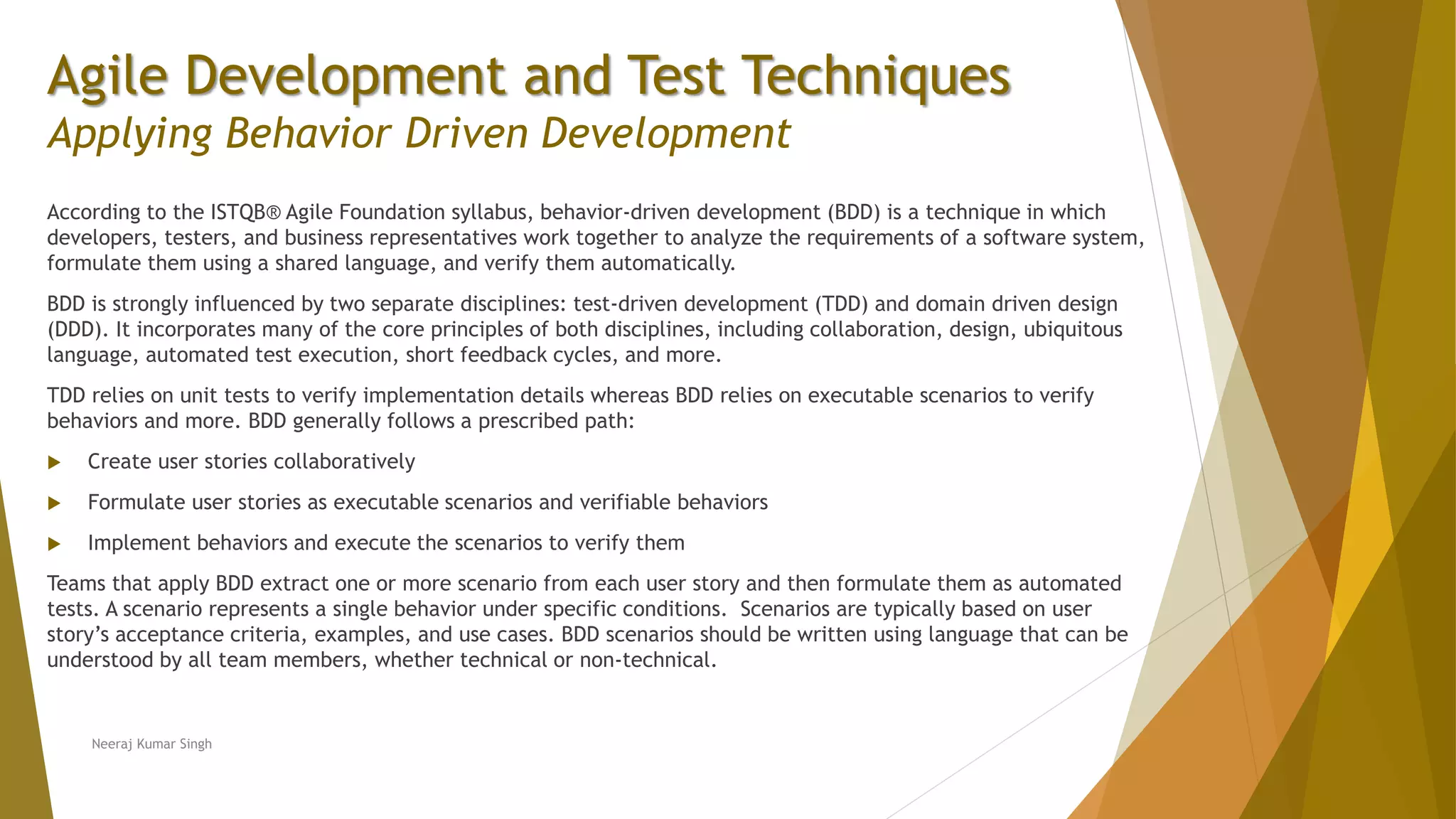 Agile Development and Test Techniques Applying Behavior Driven Development According to the ISTQB® Agile Foundation syllabus, behavior-driven development (BDD) is a technique in which developers, testers, and business representatives work together to analyze the requirements of a software system, formulate them using a shared language, and verify them automatically. BDD is strongly influenced by two separate disciplines: test-driven development (TDD) and domain driven design (DDD). It incorporates many of the core principles of both disciplines, including collaboration, design, ubiquitous language, automated test execution, short feedback cycles, and more. TDD relies on unit tests to verify implementation details whereas BDD relies on executable scenarios to verify behaviors and more. BDD generally follows a prescribed path:  Create user stories collaboratively  Formulate user stories as executable scenarios and verifiable behaviors  Implement behaviors and execute the scenarios to verify them Teams that apply BDD extract one or more scenario from each user story and then formulate them as automated tests. A scenario represents a single behavior under specific conditions. Scenarios are typically based on user story’s acceptance criteria, examples, and use cases. BDD scenarios should be written using language that can be understood by all team members, whether technical or non-technical. Neeraj Kumar Singh 
