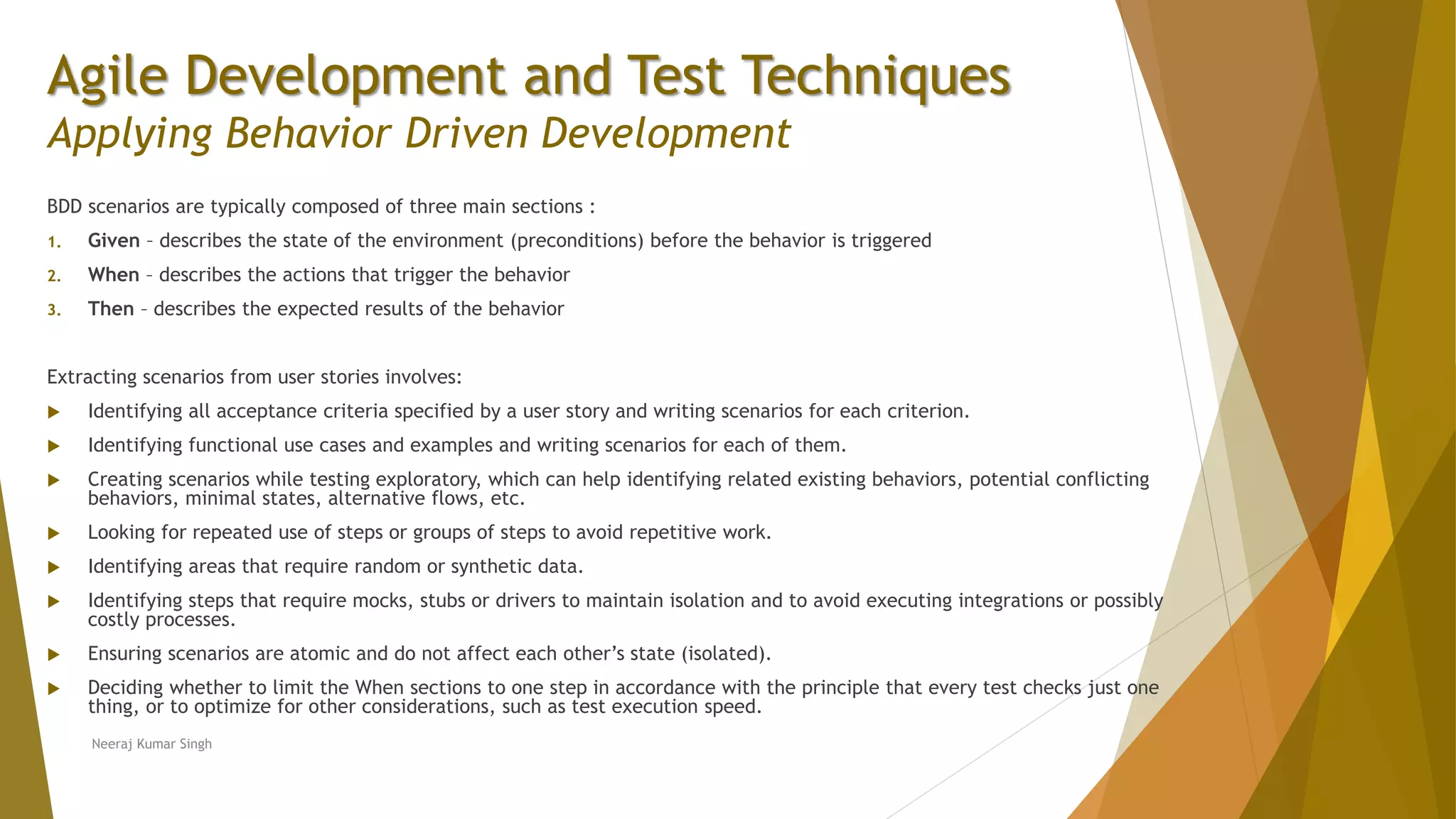 Agile Development and Test Techniques Applying Behavior Driven Development BDD scenarios are typically composed of three main sections : 1. Given – describes the state of the environment (preconditions) before the behavior is triggered 2. When – describes the actions that trigger the behavior 3. Then – describes the expected results of the behavior Extracting scenarios from user stories involves:  Identifying all acceptance criteria specified by a user story and writing scenarios for each criterion.  Identifying functional use cases and examples and writing scenarios for each of them.  Creating scenarios while testing exploratory, which can help identifying related existing behaviors, potential conflicting behaviors, minimal states, alternative flows, etc.  Looking for repeated use of steps or groups of steps to avoid repetitive work.  Identifying areas that require random or synthetic data.  Identifying steps that require mocks, stubs or drivers to maintain isolation and to avoid executing integrations or possibly costly processes.  Ensuring scenarios are atomic and do not affect each other’s state (isolated).  Deciding whether to limit the When sections to one step in accordance with the principle that every test checks just one thing, or to optimize for other considerations, such as test execution speed. Neeraj Kumar Singh 