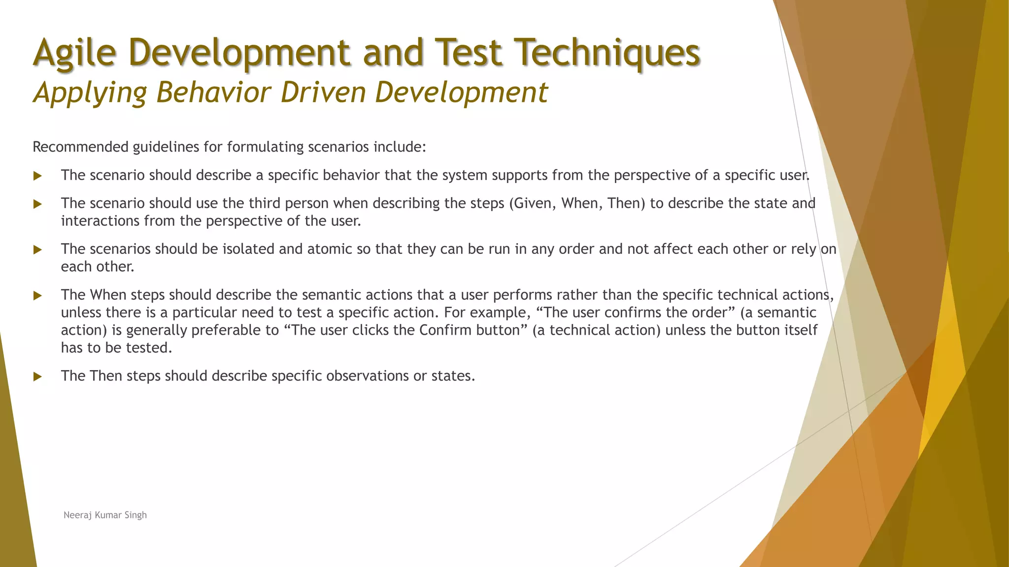 Agile Development and Test Techniques Applying Behavior Driven Development Recommended guidelines for formulating scenarios include:  The scenario should describe a specific behavior that the system supports from the perspective of a specific user.  The scenario should use the third person when describing the steps (Given, When, Then) to describe the state and interactions from the perspective of the user.  The scenarios should be isolated and atomic so that they can be run in any order and not affect each other or rely on each other.  The When steps should describe the semantic actions that a user performs rather than the specific technical actions, unless there is a particular need to test a specific action. For example, “The user confirms the order” (a semantic action) is generally preferable to “The user clicks the Confirm button” (a technical action) unless the button itself has to be tested.  The Then steps should describe specific observations or states. Neeraj Kumar Singh 
