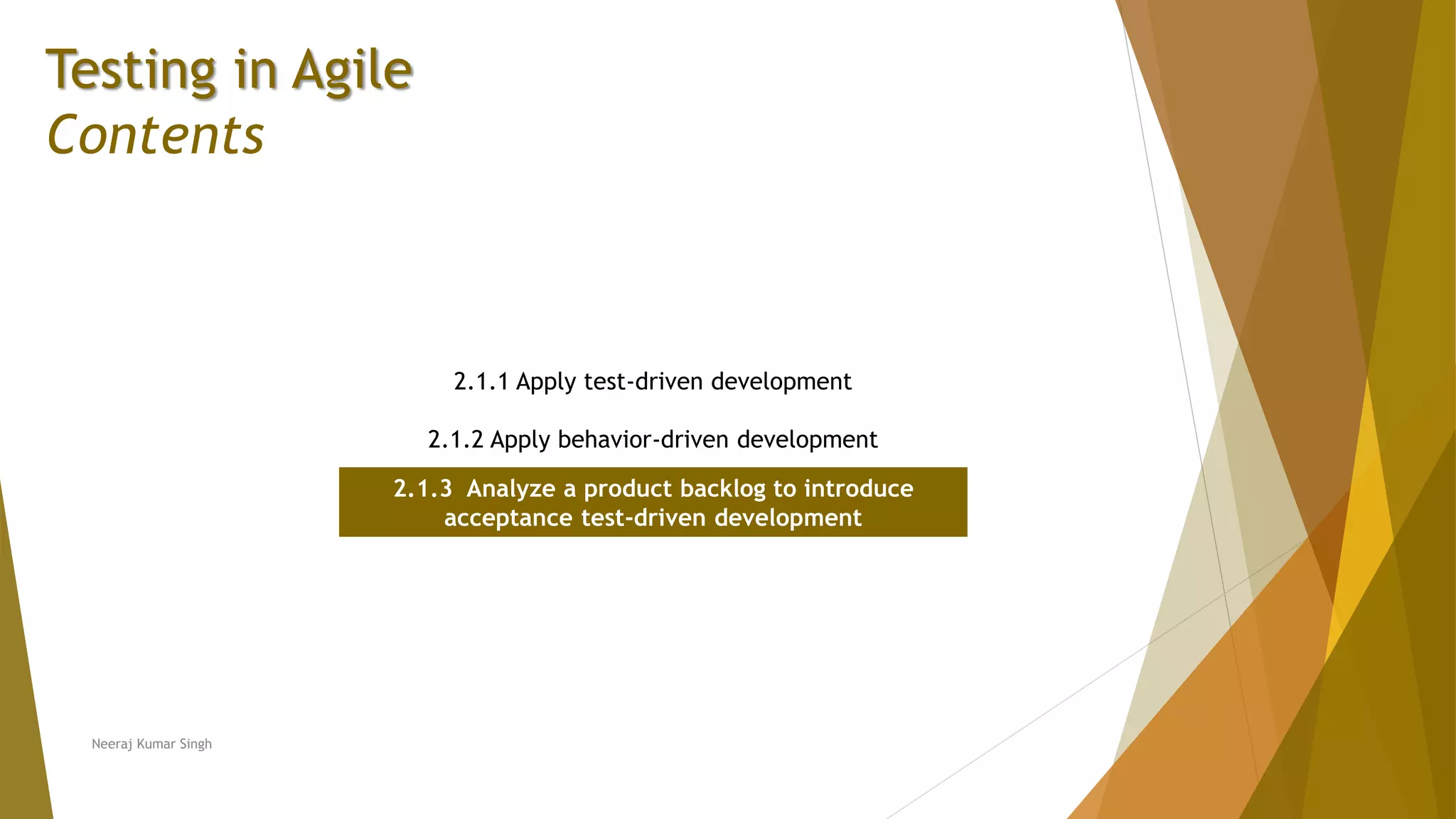 Testing in Agile Contents 2.1.1 Apply test-driven development 2.1.2 Apply behavior-driven development 2.1.3 Analyze a product backlog to introduce acceptance test-driven development Neeraj Kumar Singh 