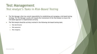 Test Management
Test Analyst’s Tasks in Risk-Based Testing
 The Test Manager often has overall responsibility for establishing and managing a risk-based testing
strategy. The Test Manager usually will request the involvement of the Test Analyst to ensure the
risk-based approach is implemented correctly.
 The Test Analyst should be actively involved in the following risk-based testing tasks:
 Risk identification
 Risk assessment
 Risk mitigation.
Neeraj Kumar Singh
 