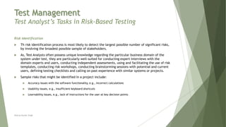 Test Management
Test Analyst’s Tasks in Risk-Based Testing
Risk Identification
 Th risk identification process is most likely to detect the largest possible number of significant risks,
by involving the broadest possible sample of stakeholders.
 As, Test Analysts often possess unique knowledge regarding the particular business domain of the
system under test, they are particularly well-suited for conducting expert interviews with the
domain experts and users, conducting independent assessments, using and facilitating the use of risk
templates, conducting risk workshops, conducting brainstorming sessions with potential and current
users, defining testing checklists and calling on past experience with similar systems or projects.
 Sample risks that might be identified in a project include:
 Accuracy issues with the software functionality, e.g., incorrect calculations
 Usability issues, e.g., insufficient keyboard shortcuts
 Learnability issues, e.g., lack of instructions for the user at key decision points
Neeraj Kumar Singh
 