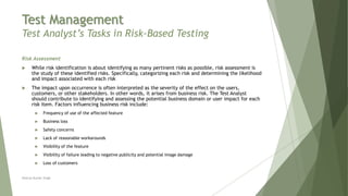Test Management
Test Analyst’s Tasks in Risk-Based Testing
Risk Assessment
 While risk identification is about identifying as many pertinent risks as possible, risk assessment is
the study of these identified risks. Specifically, categorizing each risk and determining the likelihood
and impact associated with each risk
 The impact upon occurrence is often interpreted as the severity of the effect on the users,
customers, or other stakeholders. In other words, it arises from business risk. The Test Analyst
should contribute to identifying and assessing the potential business domain or user impact for each
risk item. Factors influencing business risk include:
 Frequency of use of the affected feature
 Business loss
 Safety concerns
 Lack of reasonable workarounds
 Visibility of the feature
 Visibility of failure leading to negative publicity and potential image damage
 Loss of customers
Neeraj Kumar Singh
 