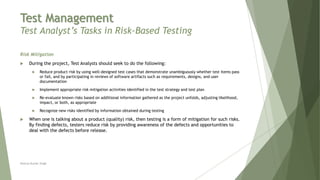 Test Management
Test Analyst’s Tasks in Risk-Based Testing
Risk Mitigation
 During the project, Test Analysts should seek to do the following:
 Reduce product risk by using well-designed test cases that demonstrate unambiguously whether test items pass
or fail, and by participating in reviews of software artifacts such as requirements, designs, and user
documentation
 Implement appropriate risk mitigation activities identified in the test strategy and test plan
 Re-evaluate known risks based on additional information gathered as the project unfolds, adjusting likelihood,
impact, or both, as appropriate
 Recognize new risks identified by information obtained during testing
 When one is talking about a product (quality) risk, then testing is a form of mitigation for such risks.
By finding defects, testers reduce risk by providing awareness of the defects and opportunities to
deal with the defects before release.
Neeraj Kumar Singh
 