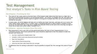 Test Management
Test Analyst’s Tasks in Risk-Based Testing
Risk Mitigation – Prioritizing the Tests
 The level of risk is also used to prioritize tests. A Test Analyst might determine that there is a high risk in
the area of transactional accuracy in an accounting system. As a result, to mitigate the risk, the tester may
work with other business domain experts to gather a strong set of sample data that can be processed and
verified for accuracy.
 In some cases, all of the highest risk tests are run before any lower risk tests, and tests are run in strict risk
order (often called “depth-first”); in other cases, a sampling approach is used to select a sample of tests
across all the identified risks using risk to weight the selection while at the same time ensuring coverage of
every risk at least once (often called “breadth-first”).
Risk Mitigation – Adjusting Testing for Future Test Cycles
 Risk assessment is not a one-time activity performed before the start of test implementation; it is a
continuous process. Each future planned test cycle should be subjected to new risk analysis to take into
account such factors as:
 Any new or significantly changed product risks
 Unstable or defect-prone areas discovered during the testing
 Risks from fixed defects
 Typical defects found during testing
 Areas that have been under-tested (low test coverage)
 If additional time for testing is allocated it may be possible to expand the risk coverage into areas of lower
risk.
Neeraj Kumar Singh
 