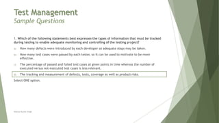 Test Management
Sample Questions
1. Which of the following statements best expresses the types of information that must be tracked
during testing to enable adequate monitoring and controlling of the testing project?
a) How many defects were introduced by each developer so adequate steps may be taken.
b) How many test cases were passed by each tester, so it can be used to motivate to be more
effective.
c) The percentage of passed and failed test cases at given points in time whereas the number of
executed versus not-executed test cases is less relevant.
d) The tracking and measurement of defects, tests, coverage as well as product risks.
Select ONE option.
Neeraj Kumar Singh
 