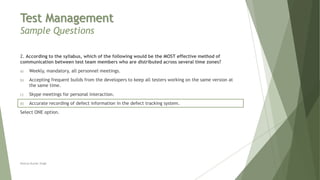 Test Management
Sample Questions
2. According to the syllabus, which of the following would be the MOST effective method of
communication between test team members who are distributed across several time zones?
a) Weekly, mandatory, all personnel meetings.
b) Accepting frequent builds from the developers to keep all testers working on the same version at
the same time.
c) Skype meetings for personal interaction.
d) Accurate recording of defect information in the defect tracking system.
Select ONE option.
Neeraj Kumar Singh
 