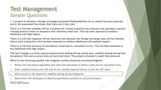 Test Management
Sample Questions
3. A project to develop a foreign exchange Automated Telling Machine for an airport has been planned
and a risk assessment has shown that there are 3 key risks:
There is a risk that usability will be a problem for visually impaired users because the operation requires
viewing several screens in sequence with relatively small text. This has been assessed as medium
likelihood with high impact.
There is a risk that response will be relatively slow because the foreign exchange rates will be checked
before each transaction; this has been assessed as medium likelihood with medium impact.
There is a risk that accuracy of calculations could lead to cumulative errors. This has been assessed as
low likelihood with high impact.
The test strategy currently requires performance testing during system test, usability testing during User
Acceptance Test and accuracy tests at every test level. The project schedule is under time pressure.
Which of the following possible risk mitigation actions should be prioritized highest?
a) Review the calculation algorithms and work with specialists to define a data set for calculation tests.
b) Defer usability testing until UAT and recruit visually impaired testers to join the UAT team.
c) Allow access to the system for usability testing during integration.
d) Spend time with developers to Identify operational scenarios to test performance.
Select ONE option.
Neeraj Kumar Singh
 