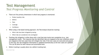 Test Management
Test Progress Monitoring and Control
 There are five primary dimensions in which test progress is monitored:
 Product (quality) risks
 Defects
 Tests
 Coverage
 Confidence
 When using a risk-based testing approach, the Test Analyst should be tracking:
 Which risks have been mitigated by testing
 Which risks are considered to be unmitigated
 Tracking risk mitigation is often done with a tool that also tracks test completion (e.g., test
management tools). This requires that the identified risks are mapped to the test conditions which
are mapped to the test cases that will mitigate the risks if the test cases are executed and passed.
In this way, the risk mitigation information is updated automatically as the test cases are updated.
This can be done for both manual and automated tests.
 Defect tracking is usually done via a defect tracking tool.
Neeraj Kumar Singh
 