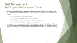 Test Management
Test Progress Monitoring and Control
 As the testing is conducted, test case status information should be recorded. This is usually done
via a test management tool but can be done by manual means if needed. Test case information can
include:
 Test case creation status (e.g., designed, reviewed)
 Test case execution status (e.g., passed, failed, blocked, skipped)
 Test case execution information (e.g., date and time, tester name, data used)
 Test case execution artifacts (e.g., screen shots, accompanying logs)
 In many cases, more test cases are needed to thoroughly test a requirement, but because of limited
time, only a subset of those tests is actually created. Accurate tracking of the coverage as well as
tracking the reviewed status of the requirements themselves can be used as a confidence measure.
Neeraj Kumar Singh
 