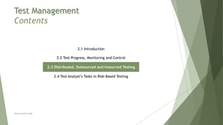 Test Management
Contents
2.1 Introduction
2.2 Test Progress, Monitoring and Control
2.3 Distributed, Outsourced and Insourced Testing
2.4 Test Analyst’s Tasks in Risk-Based Testing
Neeraj Kumar Singh
 
