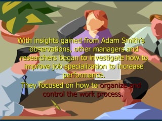 With insights gained from Adam Smith’s observations, other managers and researchers began to investigate how to improve job specialization to increase performance. They focused on how to  organize and control the work process.  