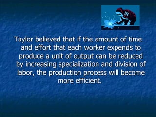 Taylor believed that if the amount of time and effort that each worker expends to produce a unit of output can be reduced by increasing specialization and division of labor, the production process will become more efficient.  
