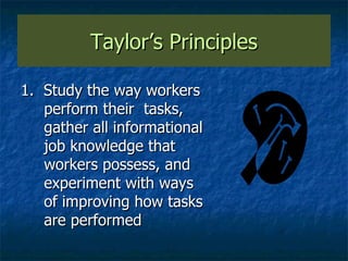 Taylor’s Principles 1.  Study the way workers perform their  tasks, gather all informational job knowledge that workers possess, and experiment with ways of improving how tasks are performed 
