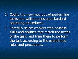 2.  Codify the new methods of performing tasks into written rules and standard operating procedures. 3.  Carefully select workers who possess skills and abilities that match the needs of the task, and train them to perform the task according to the established rules and procedures. 