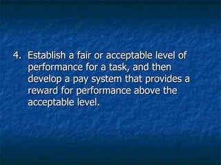4.  Establish a fair or acceptable level of performance for a task, and then develop a pay system that provides a reward for performance above the acceptable level. 