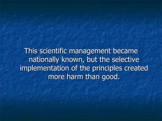 This scientific management became nationally known, but the selective implementation of the principles created more harm than good. 