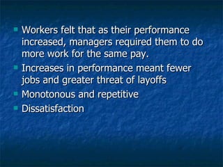 Workers felt that as their performance increased, managers required them to do more work for the same pay. Increases in performance meant fewer jobs and greater threat of layoffs Monotonous and repetitive Dissatisfaction  