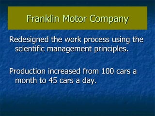 Franklin Motor Company Redesigned the work process using the scientific management principles. Production increased from 100 cars a month to 45 cars a day. 