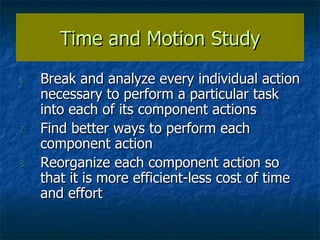 Time and Motion Study Break and analyze every individual action necessary to perform a particular task into each of its component actions Find better ways to perform each component action Reorganize each component action so that it is more efficient-less cost of time and effort 
