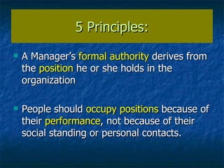 5 Principles: A Manager’s  formal authority  derives from the  position  he or she holds in the organization People should  occupy positions  because of their  performance , not because of their social standing or personal contacts. 