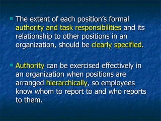 The extent of each position’s formal  authority and task responsibilities  and its relationship to other positions in an organization, should be  clearly specified . Authority  can be exercised effectively in an organization when positions are arranged  hierarchically , so employees know whom to report to and who reports to them. 