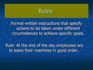 Rules  Formal written instructions that specify actions to be taken under different circumstances to achieve specific goals. Rule: At the end of the day employees are to leave their machines in good order. 